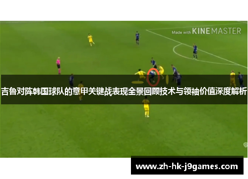 吉鲁对阵韩国球队的意甲关键战表现全景回顾技术与领袖价值深度解析