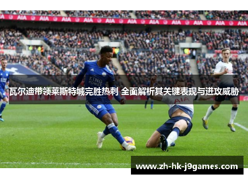 瓦尔迪带领莱斯特城完胜热刺 全面解析其关键表现与进攻威胁
