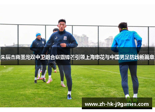 朱辰杰蒋圣龙双中卫组合崭露锋芒引领上海申花与中国男足防线新篇章 朱辰杰蒋圣龙双中卫组合崭露锋芒引领上海申花与中国男足防线新篇章