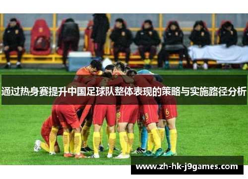 通过热身赛提升中国足球队整体表现的策略与实施路径分析 通过热身赛提升中国足球队整体表现的策略与实施路径分析
