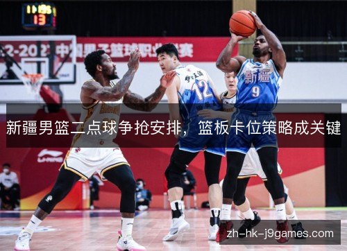 新疆男篮二点球争抢安排，篮板卡位策略成关键